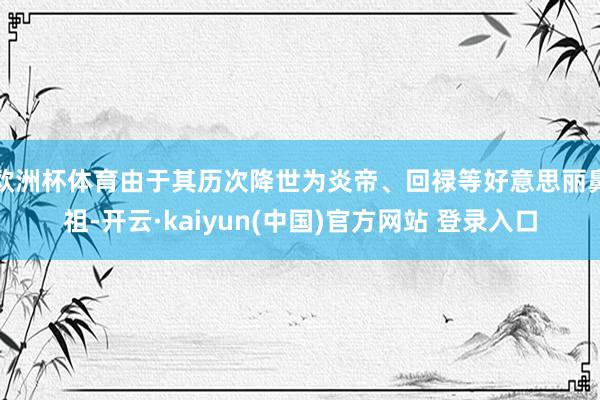 欧洲杯体育由于其历次降世为炎帝、回禄等好意思丽鼻祖-开云·kaiyun(中国)官方网站 登录入口