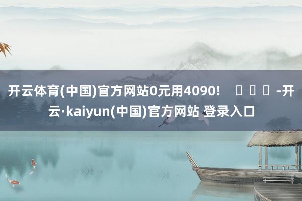开云体育(中国)官方网站0元用4090!    			-开云·kaiyun(中国)官方网站 登录入口