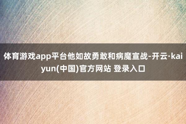 体育游戏app平台他如故勇敢和病魔宣战-开云·kaiyun(中国)官方网站 登录入口
