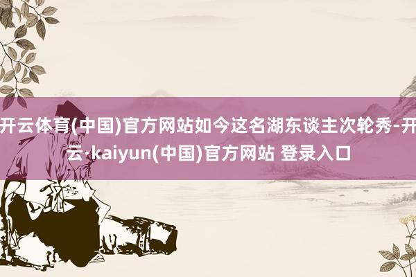 开云体育(中国)官方网站如今这名湖东谈主次轮秀-开云·kaiyun(中国)官方网站 登录入口