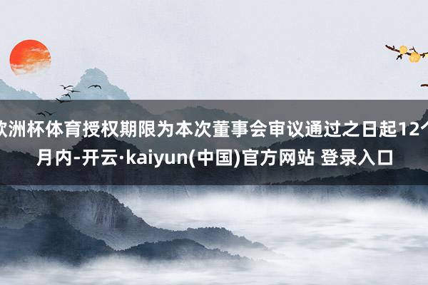 欧洲杯体育授权期限为本次董事会审议通过之日起12个月内-开云·kaiyun(中国)官方网站 登录入口