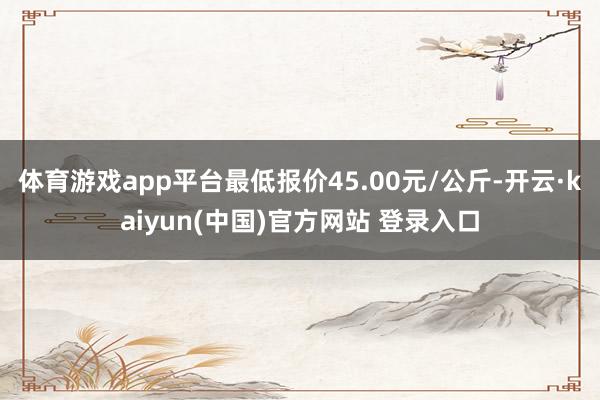体育游戏app平台最低报价45.00元/公斤-开云·kaiyun(中国)官方网站 登录入口