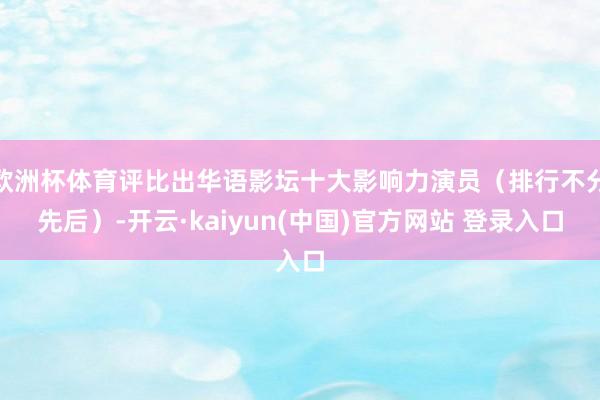 欧洲杯体育评比出华语影坛十大影响力演员（排行不分先后）-开云·kaiyun(中国)官方网站 登录入口
