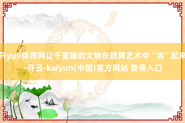 开yun体育网让千里睡的文物在跳舞艺术中“活”起来-开云·kaiyun(中国)官方网站 登录入口