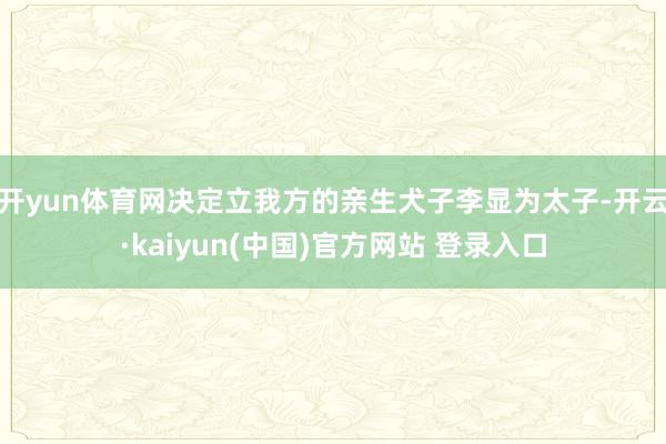 开yun体育网决定立我方的亲生犬子李显为太子-开云·kaiyun(中国)官方网站 登录入口