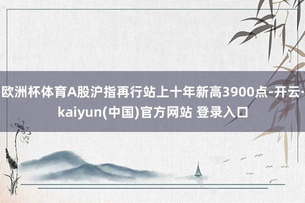 欧洲杯体育A股沪指再行站上十年新高3900点-开云·kaiyun(中国)官方网站 登录入口