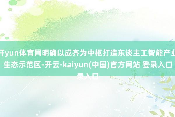 开yun体育网明确以成齐为中枢打造东谈主工智能产业生态示范区-开云·kaiyun(中国)官方网站 登录入口
