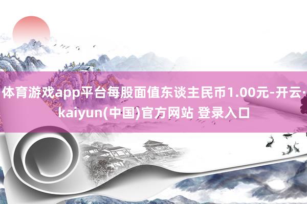 体育游戏app平台每股面值东谈主民币1.00元-开云·kaiyun(中国)官方网站 登录入口