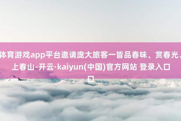 体育游戏app平台邀请庞大旅客一皆品春味、赏春光、上春山-开云·kaiyun(中国)官方网站 登录入口