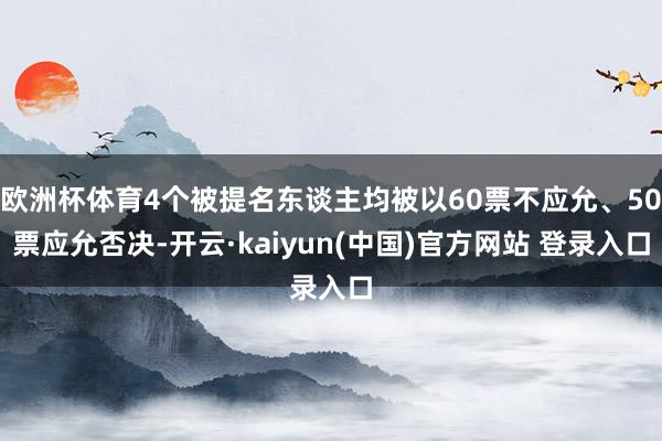 欧洲杯体育4个被提名东谈主均被以60票不应允、50票应允否决-开云·kaiyun(中国)官方网站 登录入口
