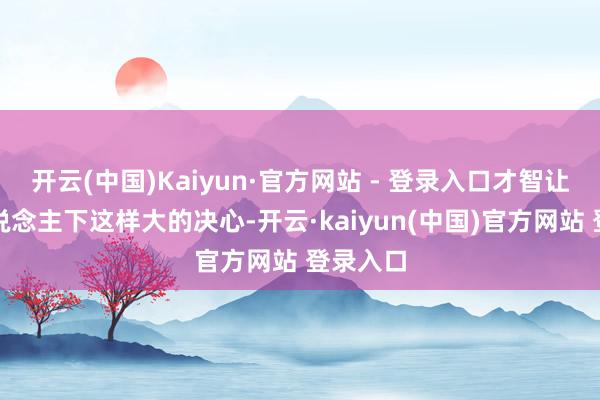 开云(中国)Kaiyun·官方网站 - 登录入口才智让一个东说念主下这样大的决心-开云·kaiyun(中国)官方网站 登录入口