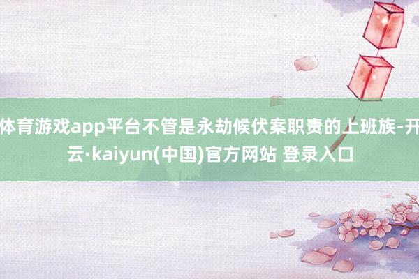 体育游戏app平台不管是永劫候伏案职责的上班族-开云·kaiyun(中国)官方网站 登录入口