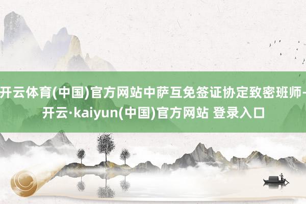 开云体育(中国)官方网站中萨互免签证协定致密班师-开云·kaiyun(中国)官方网站 登录入口