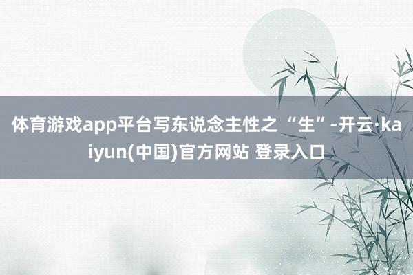体育游戏app平台写东说念主性之 “生”-开云·kaiyun(中国)官方网站 登录入口