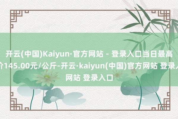 开云(中国)Kaiyun·官方网站 - 登录入口当日最高报价145.00元/公斤-开云·kaiyun(中国)官方网站 登录入口
