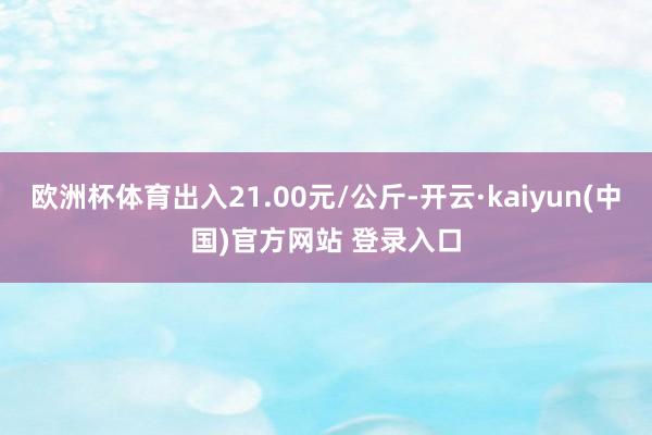 欧洲杯体育出入21.00元/公斤-开云·kaiyun(中国)官方网站 登录入口
