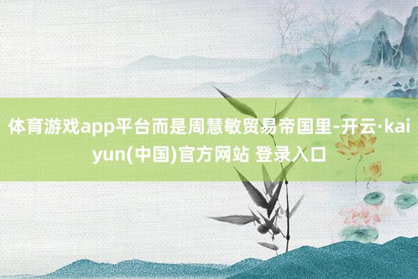 体育游戏app平台而是周慧敏贸易帝国里-开云·kaiyun(中国)官方网站 登录入口