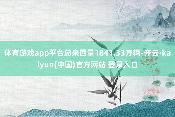 体育游戏app平台总来回量1841.33万辆-开云·kaiyun(中国)官方网站 登录入口