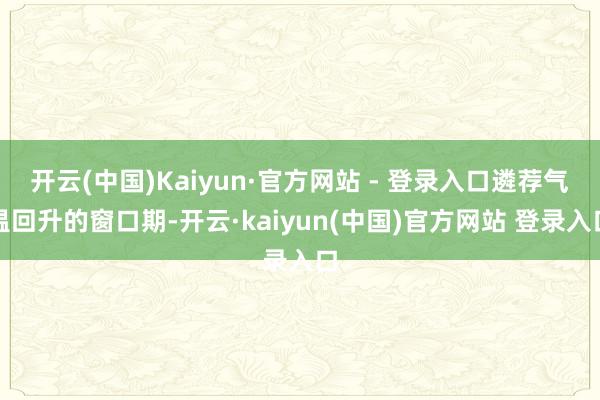 开云(中国)Kaiyun·官方网站 - 登录入口遴荐气温回升的窗口期-开云·kaiyun(中国)官方网站 登录入口