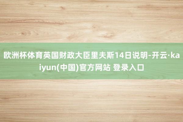 欧洲杯体育 英国财政大臣里夫斯14日说明-开云·kaiyun(中国)官方网站 登录入口