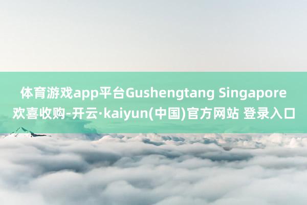 体育游戏app平台Gushengtang Singapore欢喜收购-开云·kaiyun(中国)官方网站 登录入口