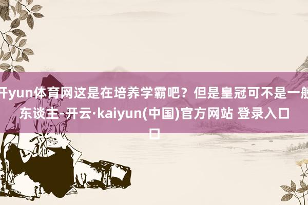 开yun体育网这是在培养学霸吧？但是皇冠可不是一般东谈主-开云·kaiyun(中国)官方网站 登录入口