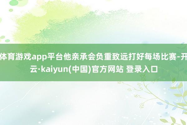 体育游戏app平台他亲承会负重致远打好每场比赛-开云·kaiyun(中国)官方网站 登录入口