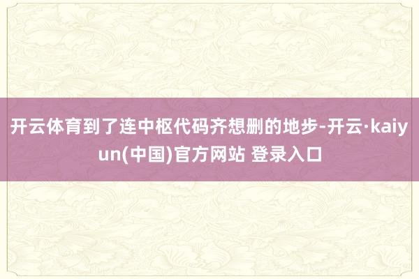 开云体育到了连中枢代码齐想删的地步-开云·kaiyun(中国)官方网站 登录入口