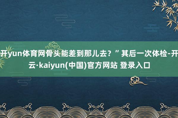 开yun体育网骨头能差到那儿去?”其后一次体检-开云·kaiyun(中国)官方网站 登录入口