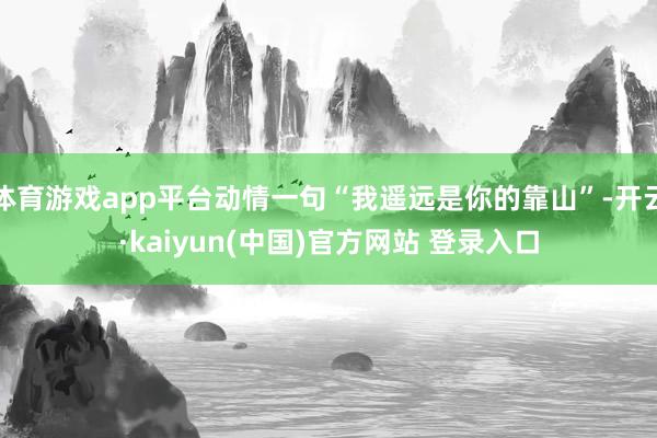 体育游戏app平台动情一句“我遥远是你的靠山”-开云·kaiyun(中国)官方网站 登录入口