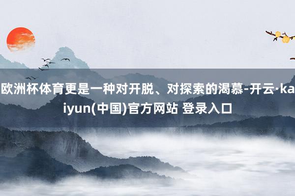 欧洲杯体育更是一种对开脱、对探索的渴慕-开云·kaiyun(中国)官方网站 登录入口