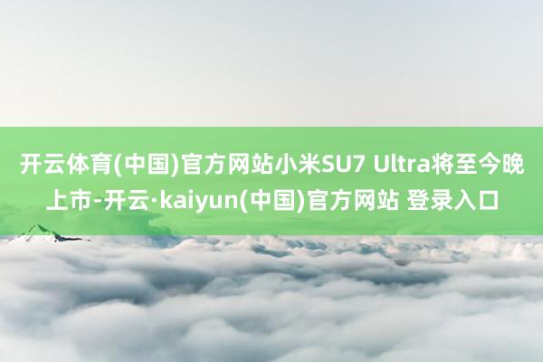 开云体育(中国)官方网站小米SU7 Ultra将至今晚上市-开云·kaiyun(中国)官方网站 登录入口