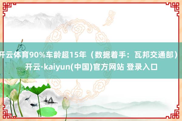 开云体育90%车龄超15年（数据着手：瓦邦交通部）-开云·kaiyun(中国)官方网站 登录入口