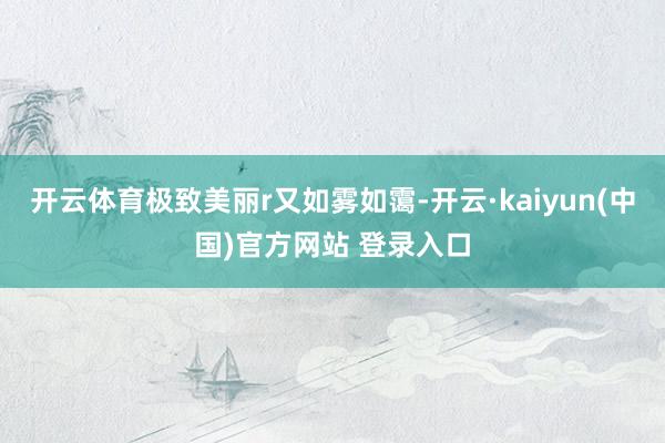 开云体育极致美丽r又如雾如霭-开云·kaiyun(中国)官方网站 登录入口
