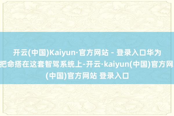 开云(中国)Kaiyun·官方网站 - 登录入口华为的高管适意把命搭在这套智驾系统上-开云·kaiyun(中国)官方网站 登录入口
