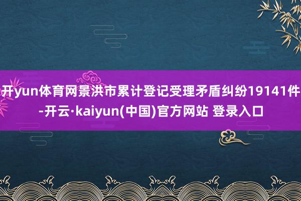 开yun体育网景洪市累计登记受理矛盾纠纷19141件-开云·kaiyun(中国)官方网站 登录入口