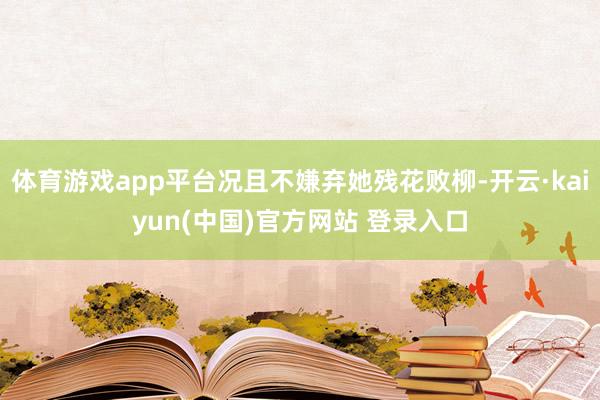 体育游戏app平台况且不嫌弃她残花败柳-开云·kaiyun(中国)官方网站 登录入口