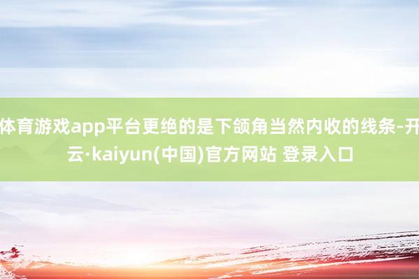 体育游戏app平台更绝的是下颌角当然内收的线条-开云·kaiyun(中国)官方网站 登录入口