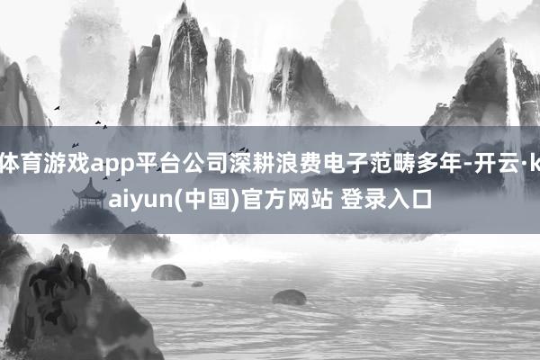 体育游戏app平台公司深耕浪费电子范畴多年-开云·kaiyun(中国)官方网站 登录入口