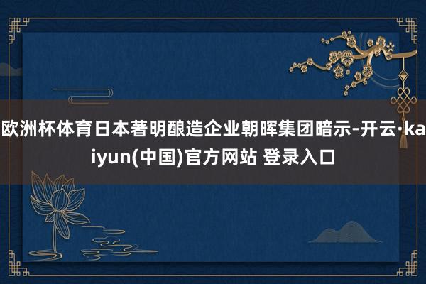 欧洲杯体育日本著明酿造企业朝晖集团暗示-开云·kaiyun(中国)官方网站 登录入口