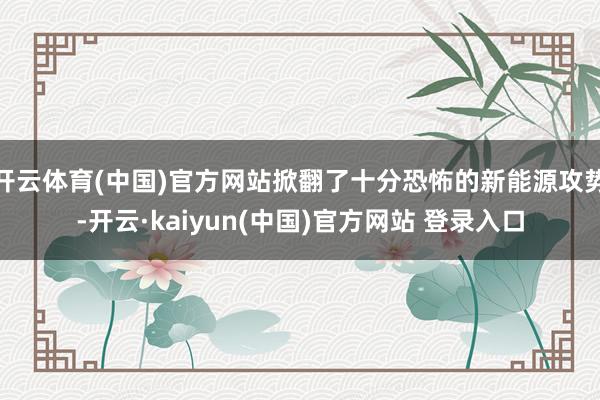 开云体育(中国)官方网站掀翻了十分恐怖的新能源攻势-开云·kaiyun(中国)官方网站 登录入口