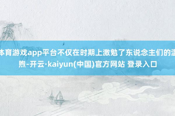 体育游戏app平台不仅在时期上激勉了东说念主们的温煦-开云·kaiyun(中国)官方网站 登录入口