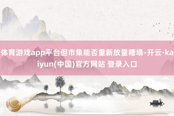 体育游戏app平台但市集能否重新放量糟塌-开云·kaiyun(中国)官方网站 登录入口