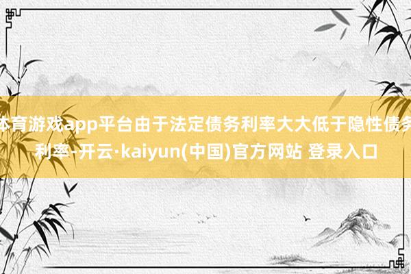 体育游戏app平台由于法定债务利率大大低于隐性债务利率-开云·kaiyun(中国)官方网站 登录入口