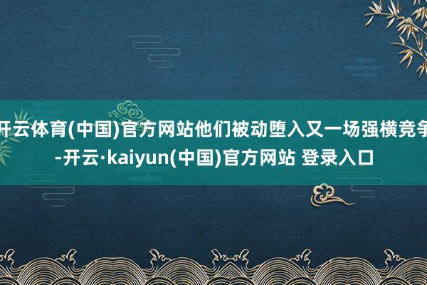 开云体育(中国)官方网站他们被动堕入又一场强横竞争-开云·kaiyun(中国)官方网站 登录入口