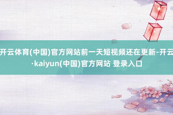 开云体育(中国)官方网站前一天短视频还在更新-开云·kaiyun(中国)官方网站 登录入口