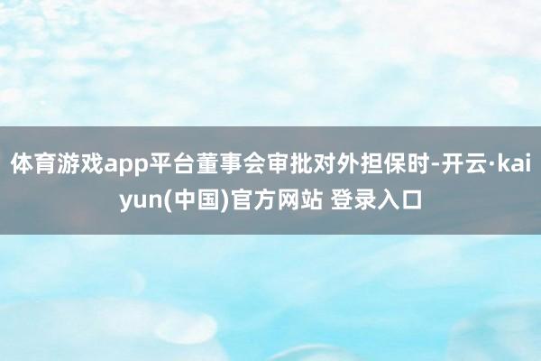 体育游戏app平台董事会审批对外担保时-开云·kaiyun(中国)官方网站 登录入口