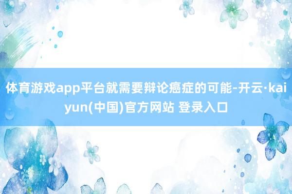 体育游戏app平台就需要辩论癌症的可能-开云·kaiyun(中国)官方网站 登录入口