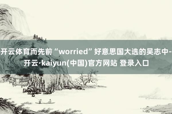 开云体育而先前“worried”好意思国大选的吴志中-开云·kaiyun(中国)官方网站 登录入口