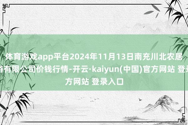 体育游戏app平台2024年11月13日南充川北农居品交游有限公司价钱行情-开云·kaiyun(中国)官方网站 登录入口